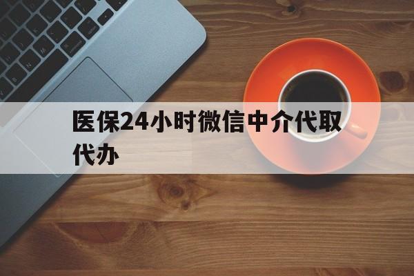 梧州医保24小时微信中介代取代办(医保24小时微信中介代取代办可靠吗)